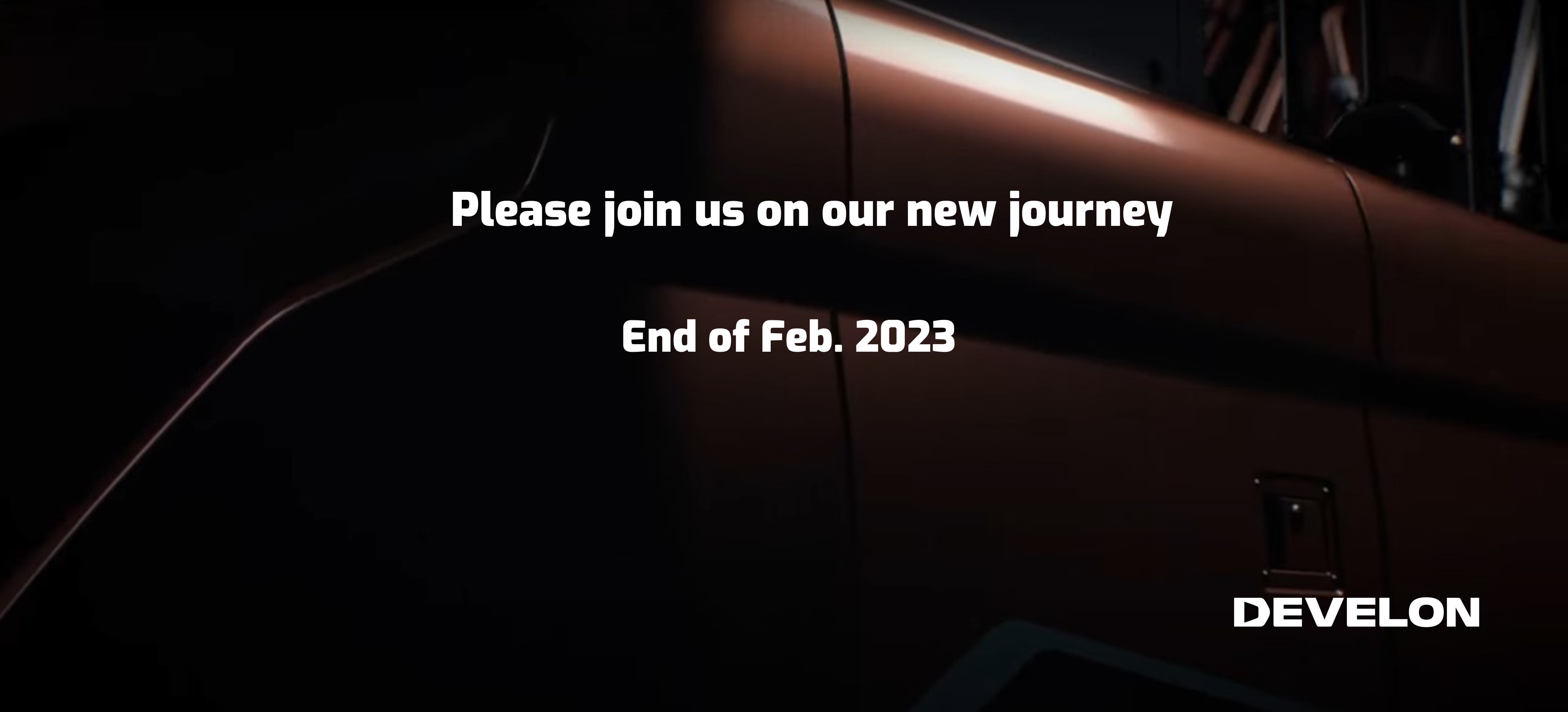 Dramatic extreme-closeup-photo of orange equipment with text that reads: Please join us on our new journey. End of Feb. 2023. DEVELON logo.